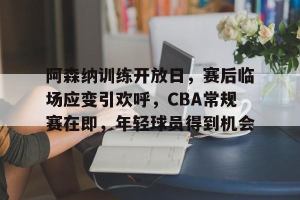体育平台-关于阿森纳训练开放日，赛后临场应变引欢呼，CBA常规赛在即，年轻球员得到机会的信息